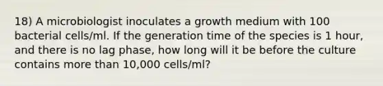 18) A microbiologist inoculates a growth medium with 100 bacterial cells/ml. If the generation time of the species is 1 hour, and there is no lag phase, how long will it be before the culture contains <a href='https://www.questionai.com/knowledge/keWHlEPx42-more-than' class='anchor-knowledge'>more than</a> 10,000 cells/ml?