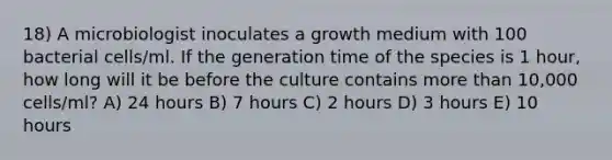 18) A microbiologist inoculates a growth medium with 100 bacterial cells/ml. If the generation time of the species is 1 hour, how long will it be before the culture contains <a href='https://www.questionai.com/knowledge/keWHlEPx42-more-than' class='anchor-knowledge'>more than</a> 10,000 cells/ml? A) 24 hours B) 7 hours C) 2 hours D) 3 hours E) 10 hours