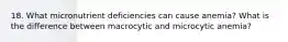 18. What micronutrient deficiencies can cause anemia? What is the difference between macrocytic and microcytic anemia?