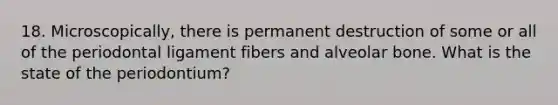 18. Microscopically, there is permanent destruction of some or all of the periodontal ligament fibers and alveolar bone. What is the state of the periodontium?