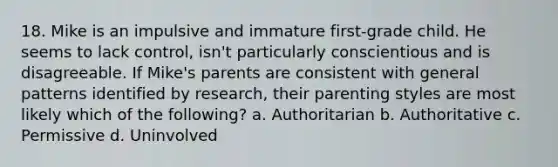 18. Mike is an impulsive and immature first-grade child. He seems to lack control, isn't particularly conscientious and is disagreeable. If Mike's parents are consistent with general patterns identified by research, their parenting styles are most likely which of the following? a. Authoritarian b. Authoritative c. Permissive d. Uninvolved