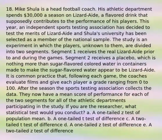 18. Mike Shula is a head football coach. His athletic department spends 30,000 a season on Lizard-Aide, a flavored drink that supposedly contributes to the performance of his players. This year, an independent sports testing association has decided to test the merits of Lizard-Aide and Shula's university has been selected as a member of the national sample. The study is an experiment in which the players, unknown to them, are divided into two segments. Segment 1 receives the real Lizard-Aide prior to and during the games. Segment 2 receives a placebo, which is nothing more than sugar-flavored colored water in containers made to make the sugar-flavored water appear to be Lizard-Aide. It is common practice that, following each game, the coaches evaluate films and give each player a grade ranging from 0 to 100. After the season the sports testing association collects the data. They now have a mean score of performance for each of the two segments for all of the athletic departments participating in the study. If you are the researcher, what statistical test would you conduct? a. A one-tailed z test of population mean. b. A one-tailed t test of difference c. A two-tailed t test of difference d. A one-tailed z test of difference e. A two-tailed z test of difference