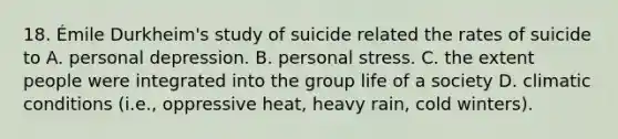 18. Émile Durkheim's study of suicide related the rates of suicide to A. personal depression. B. personal stress. C. the extent people were integrated into the group life of a society D. climatic conditions (i.e., oppressive heat, heavy rain, cold winters).