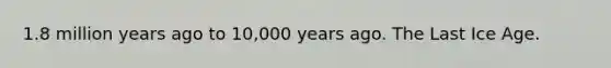 1.8 million years ago to 10,000 years ago. The Last Ice Age.