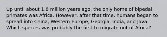 Up until about 1.8 million years ago, the only home of bipedal primates was Africa. However, after that time, humans began to spread into China, Western Europe, Georgia, India, and Java. Which species was probably the first to migrate out of Africa?