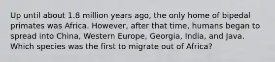 Up until about 1.8 million years ago, the only home of bipedal primates was Africa. However, after that time, humans began to spread into China, Western Europe, Georgia, India, and Java. Which species was the first to migrate out of Africa?