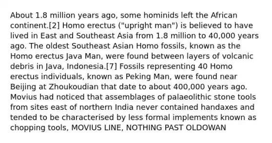 About 1.8 million years ago, some hominids left the African continent.[2] Homo erectus ("upright man") is believed to have lived in East and Southeast Asia from 1.8 million to 40,000 years ago. The oldest Southeast Asian Homo fossils, known as the Homo erectus Java Man, were found between layers of volcanic debris in Java, Indonesia.[7] Fossils representing 40 Homo erectus individuals, known as Peking Man, were found near Beijing at Zhoukoudian that date to about 400,000 years ago. Movius had noticed that assemblages of palaeolithic stone tools from sites east of northern India never contained handaxes and tended to be characterised by less formal implements known as chopping tools, MOVIUS LINE, NOTHING PAST OLDOWAN