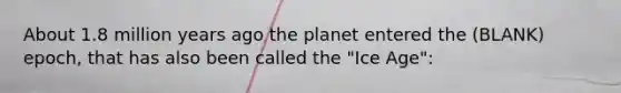 About 1.8 million years ago the planet entered the (BLANK) epoch, that has also been called the "Ice Age":