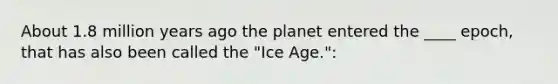 About 1.8 million years ago the planet entered the ____ epoch, that has also been called the "Ice Age.":