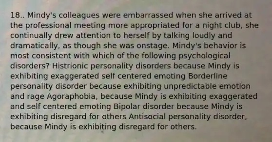 18.. Mindy's colleagues were embarrassed when she arrived at the professional meeting more appropriated for a night club, she continually drew attention to herself by talking loudly and dramatically, as though she was onstage. Mindy's behavior is most consistent with which of the following psychological disorders? Histrionic personality disorders because Mindy is exhibiting exaggerated self centered emoting Borderline personality disorder because exhibiting unpredictable emotion and rage Agoraphobia, because Mindy is exhibiting exaggerated and self centered emoting Bipolar disorder because Mindy is exhibiting disregard for others Antisocial personality disorder, because Mindy is exhibiting disregard for others.