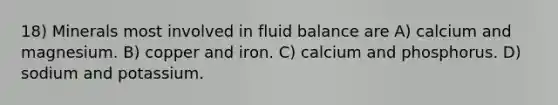 18) Minerals most involved in fluid balance are A) calcium and magnesium. B) copper and iron. C) calcium and phosphorus. D) sodium and potassium.