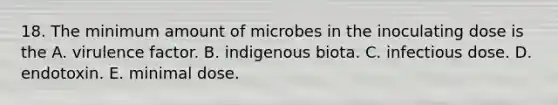 18. The minimum amount of microbes in the inoculating dose is the A. virulence factor. B. indigenous biota. C. infectious dose. D. endotoxin. E. minimal dose.