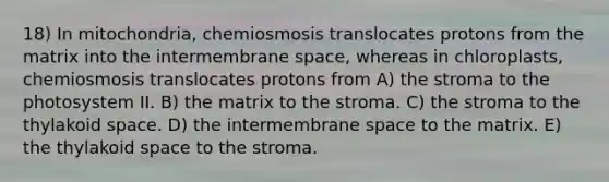 18) In mitochondria, chemiosmosis translocates protons from the matrix into the intermembrane space, whereas in chloroplasts, chemiosmosis translocates protons from A) the stroma to the photosystem II. B) the matrix to the stroma. C) the stroma to the thylakoid space. D) the intermembrane space to the matrix. E) the thylakoid space to the stroma.