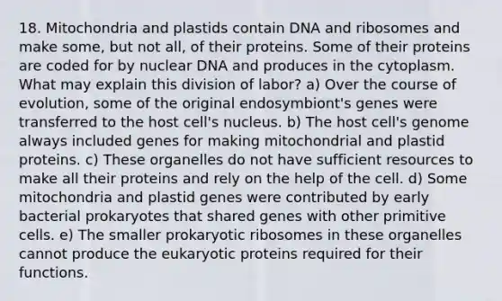 18. Mitochondria and plastids contain DNA and ribosomes and make some, but not all, of their proteins. Some of their proteins are coded for by nuclear DNA and produces in the cytoplasm. What may explain this division of labor? a) Over the course of evolution, some of the original endosymbiont's genes were transferred to the host cell's nucleus. b) The host cell's genome always included genes for making mitochondrial and plastid proteins. c) These organelles do not have sufficient resources to make all their proteins and rely on the help of the cell. d) Some mitochondria and plastid genes were contributed by early bacterial prokaryotes that shared genes with other primitive cells. e) The smaller prokaryotic ribosomes in these organelles cannot produce the eukaryotic proteins required for their functions.