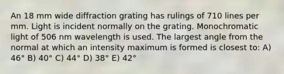 An 18 mm wide diffraction grating has rulings of 710 lines per mm. Light is incident normally on the grating. Monochromatic light of 506 nm wavelength is used. The largest angle from the normal at which an intensity maximum is formed is closest to: A) 46° B) 40° C) 44° D) 38° E) 42°