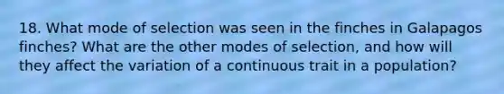 18. What mode of selection was seen in the finches in Galapagos finches? What are the other modes of selection, and how will they affect the variation of a continuous trait in a population?