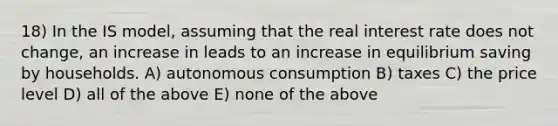 18) In the IS model, assuming that the real interest rate does not change, an increase in leads to an increase in equilibrium saving by households. A) autonomous consumption B) taxes C) the price level D) all of the above E) none of the above