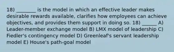 18) ________ is the model in which an effective leader makes desirable rewards available, clarifies how employees can achieve objectives, and provides them support in doing so. 18) ______ A) Leader-member exchange model B) LMX model of leadership C) Fiedler's contingency model D) Greenleaf's servant leadership model E) House's path-goal model