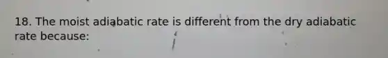 18. The moist adiabatic rate is different from the dry adiabatic rate because: