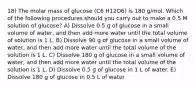 18) The molar mass of glucose (C6 H12O6) is 180 g/mol. Which of the following procedures should you carry out to make a 0.5 M solution of glucose? A) Dissolve 0.5 g of glucose in a small volume of water, and then add more water until the total volume of solution is 1 L. B) Dissolve 90 g of glucose in a small volume of water, and then add more water until the total volume of the solution is 1 L. C) Dissolve 180 g of glucose in a small volume of water, and then add more water until the total volume of the solution is 1 L. D) Dissolve 0.5 g of glucose in 1 L of water. E) Dissolve 180 g of glucose in 0.5 L of water