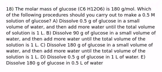 18) The molar mass of glucose (C6 H12O6) is 180 g/mol. Which of the following procedures should you carry out to make a 0.5 M solution of glucose? A) Dissolve 0.5 g of glucose in a small volume of water, and then add more water until the total volume of solution is 1 L. B) Dissolve 90 g of glucose in a small volume of water, and then add more water until the total volume of the solution is 1 L. C) Dissolve 180 g of glucose in a small volume of water, and then add more water until the total volume of the solution is 1 L. D) Dissolve 0.5 g of glucose in 1 L of water. E) Dissolve 180 g of glucose in 0.5 L of water