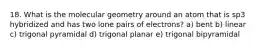 18. What is the molecular geometry around an atom that is sp3 hybridized and has two lone pairs of electrons? a) bent b) linear c) trigonal pyramidal d) trigonal planar e) trigonal bipyramidal