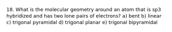 18. What is the molecular geometry around an atom that is sp3 hybridized and has two lone pairs of electrons? a) bent b) linear c) trigonal pyramidal d) trigonal planar e) trigonal bipyramidal