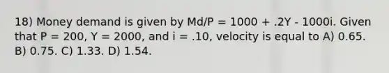 18) Money demand is given by Md/P = 1000 + .2Y - 1000i. Given that P = 200, Y = 2000, and i = .10, velocity is equal to A) 0.65. B) 0.75. C) 1.33. D) 1.54.