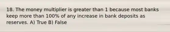 18. The money multiplier is <a href='https://www.questionai.com/knowledge/ktgHnBD4o3-greater-than' class='anchor-knowledge'>greater than</a> 1 because most banks keep <a href='https://www.questionai.com/knowledge/keWHlEPx42-more-than' class='anchor-knowledge'>more than</a> 100% of any increase in bank deposits as reserves. A) True B) False