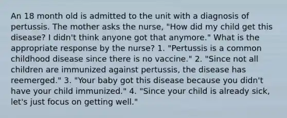 An 18 month old is admitted to the unit with a diagnosis of pertussis. The mother asks the nurse, "How did my child get this disease? I didn't think anyone got that anymore." What is the appropriate response by the nurse? 1. "Pertussis is a common childhood disease since there is no vaccine." 2. "Since not all children are immunized against pertussis, the disease has reemerged." 3. "Your baby got this disease because you didn't have your child immunized." 4. "Since your child is already sick, let's just focus on getting well."