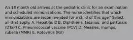 An 18 month old arrives at the pediatric clinic for an examination and scheduled immunizations. The nurse identifies that which immunizations are recommended for a child of this age? Select all that apply. A. Hepatitis B B. Diphtheria, tetanus, and pertussis (DTaP) C. Pneumococcal vaccine (PCV) D. Measles, mumps, rubella (MMR) E. Rotovirus (RV)