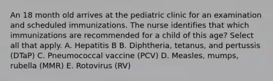 An 18 month old arrives at the pediatric clinic for an examination and scheduled immunizations. The nurse identifies that which immunizations are recommended for a child of this age? Select all that apply. A. Hepatitis B B. Diphtheria, tetanus, and pertussis (DTaP) C. Pneumococcal vaccine (PCV) D. Measles, mumps, rubella (MMR) E. Rotovirus (RV)