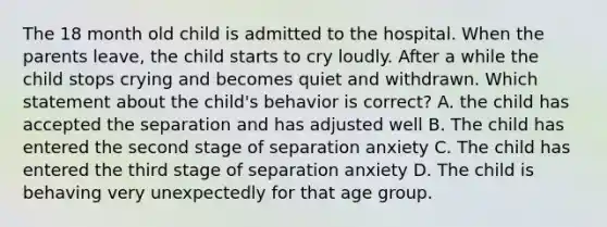 The 18 month old child is admitted to the hospital. When the parents leave, the child starts to cry loudly. After a while the child stops crying and becomes quiet and withdrawn. Which statement about the child's behavior is correct? A. the child has accepted the separation and has adjusted well B. The child has entered the second stage of separation anxiety C. The child has entered the third stage of separation anxiety D. The child is behaving very unexpectedly for that age group.