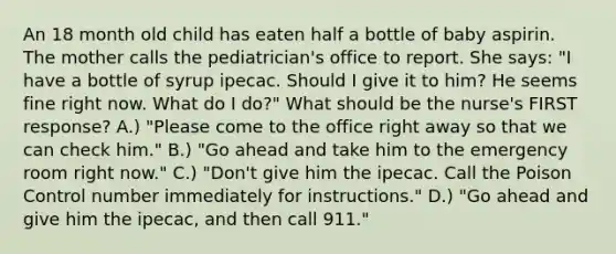 An 18 month old child has eaten half a bottle of baby aspirin. The mother calls the pediatrician's office to report. She says: "I have a bottle of syrup ipecac. Should I give it to him? He seems fine right now. What do I do?" What should be the nurse's FIRST response? A.) "Please come to the office right away so that we can check him." B.) "Go ahead and take him to the emergency room right now." C.) "Don't give him the ipecac. Call the Poison Control number immediately for instructions." D.) "Go ahead and give him the ipecac, and then call 911."