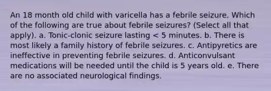 An 18 month old child with varicella has a febrile seizure. Which of the following are true about febrile seizures? (Select all that apply). a. Tonic-clonic seizure lasting < 5 minutes. b. There is most likely a family history of febrile seizures. c. Antipyretics are ineffective in preventing febrile seizures. d. Anticonvulsant medications will be needed until the child is 5 years old. e. There are no associated neurological findings.