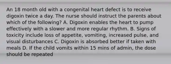 An 18 month old with a congenital heart defect is to receive digoxin twice a day. The nurse should instruct the parents about which of the following? A. Digoxin enables the heart to pump effectively with a slower and more regular rhythm. B. Signs of toxicity include loss of appetite, vomiting, increased pulse, and visual disturbances C. Digoxin is absorbed better if taken with meals D. If the child vomits within 15 mins of admin, the dose should be repeated