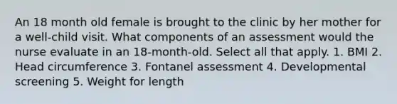 An 18 month old female is brought to the clinic by her mother for a well-child visit. What components of an assessment would the nurse evaluate in an 18-month-old. Select all that apply. 1. BMI 2. Head circumference 3. Fontanel assessment 4. Developmental screening 5. Weight for length