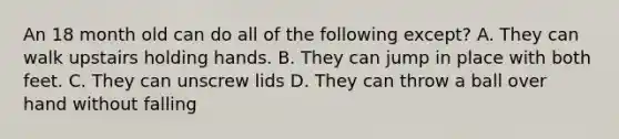 An 18 month old can do all of the following except? A. They can walk upstairs holding hands. B. They can jump in place with both feet. C. They can unscrew lids D. They can throw a ball over hand without falling