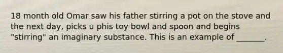 18 month old Omar saw his father stirring a pot on the stove and the next day, picks u phis toy bowl and spoon and begins "stirring" an imaginary substance. This is an example of _______.