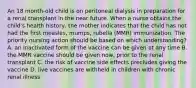 An 18 month-old child is on peritoneal dialysis in preparation for a renal transplant in the near future. When a nurse obtains the child's health history, the mother indicates that the child has not had the first measles, mumps, rubella (MMR) immunization. The priority nursing action should be based on which understanding? A. an inactivated form of the vaccine can be given at any time B. the MMR vaccine should be given now, prior to the renal transplant C. the risk of vaccine side effects precludes giving the vaccine D. live vaccines are withheld in children with chronic renal illness