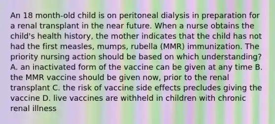 An 18 month-old child is on peritoneal dialysis in preparation for a renal transplant in the near future. When a nurse obtains the child's health history, the mother indicates that the child has not had the first measles, mumps, rubella (MMR) immunization. The priority nursing action should be based on which understanding? A. an inactivated form of the vaccine can be given at any time B. the MMR vaccine should be given now, prior to the renal transplant C. the risk of vaccine side effects precludes giving the vaccine D. live vaccines are withheld in children with chronic renal illness