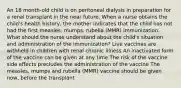 An 18 month-old child is on peritoneal dialysis in preparation for a renal transplant in the near future. When a nurse obtains the child's health history, the mother indicates that the child has not had the first measles, mumps, rubella (MMR) immunization. What should the nurse understand about the child's situation and administration of the immunization? Live vaccines are withheld in children with renal chronic illness An inactivated form of the vaccine can be given at any time The risk of the vaccine side effects precludes the administration of the vaccine The measles, mumps and rubella (MMR) vaccine should be given now, before the transplant