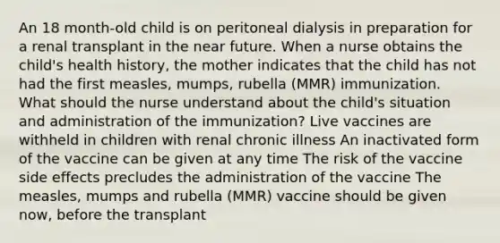 An 18 month-old child is on peritoneal dialysis in preparation for a renal transplant in the near future. When a nurse obtains the child's health history, the mother indicates that the child has not had the first measles, mumps, rubella (MMR) immunization. What should the nurse understand about the child's situation and administration of the immunization? Live vaccines are withheld in children with renal chronic illness An inactivated form of the vaccine can be given at any time The risk of the vaccine side effects precludes the administration of the vaccine The measles, mumps and rubella (MMR) vaccine should be given now, before the transplant