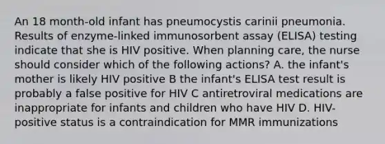 An 18 month-old infant has pneumocystis carinii pneumonia. Results of enzyme-linked immunosorbent assay (ELISA) testing indicate that she is HIV positive. When planning care, the nurse should consider which of the following actions? A. the infant's mother is likely HIV positive B the infant's ELISA test result is probably a false positive for HIV C antiretroviral medications are inappropriate for infants and children who have HIV D. HIV-positive status is a contraindication for MMR immunizations