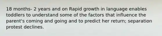 18 months- 2 years and on Rapid growth in language enables toddlers to understand some of the factors that influence the parent's coming and going and to predict her return; separation protest declines.