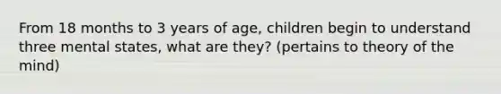 From 18 months to 3 years of age, children begin to understand three mental states, what are they? (pertains to theory of the mind)