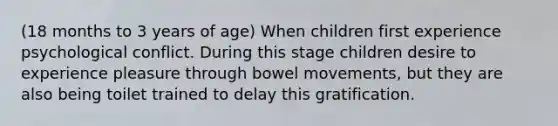 (18 months to 3 years of age) When children first experience psychological conflict. During this stage children desire to experience pleasure through bowel movements, but they are also being toilet trained to delay this gratification.