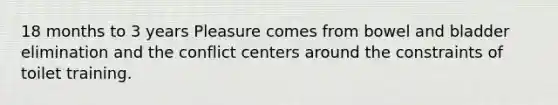 18 months to 3 years Pleasure comes from bowel and bladder elimination and the conflict centers around the constraints of toilet training.