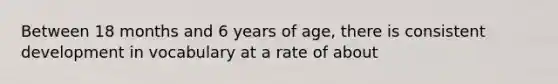 Between 18 months and 6 years of age, there is consistent development in vocabulary at a rate of about