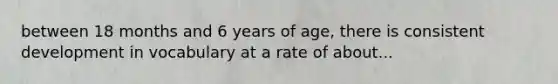 between 18 months and 6 years of age, there is consistent development in vocabulary at a rate of about...